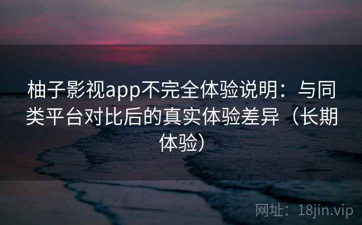 柚子影视app不完全体验说明：与同类平台对比后的真实体验差异（长期体验）