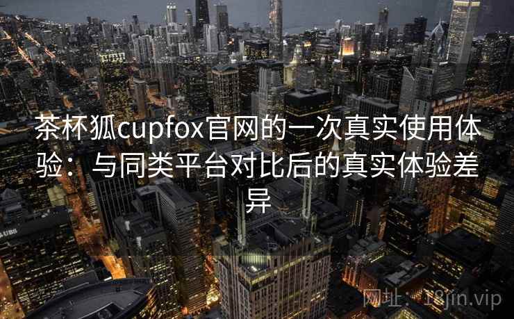 茶杯狐cupfox官网的一次真实使用体验：与同类平台对比后的真实体验差异