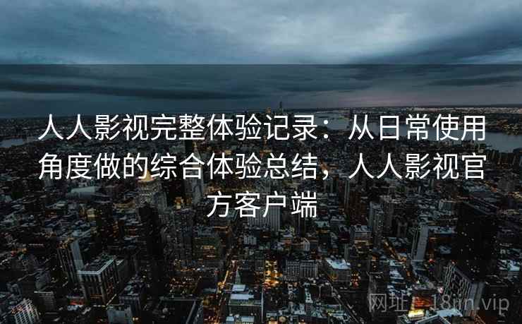 人人影视完整体验记录：从日常使用角度做的综合体验总结，人人影视官方客户端