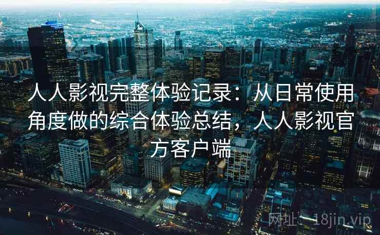 人人影视完整体验记录：从日常使用角度做的综合体验总结，人人影视官方客户端
