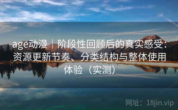 age动漫｜阶段性回顾后的真实感受：资源更新节奏、分类结构与整体使用体验（实测）