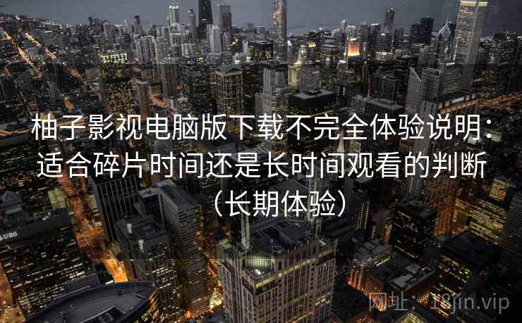 柚子影视电脑版下载不完全体验说明：适合碎片时间还是长时间观看的判断（长期体验）