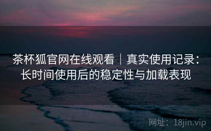 茶杯狐官网在线观看｜真实使用记录：长时间使用后的稳定性与加载表现