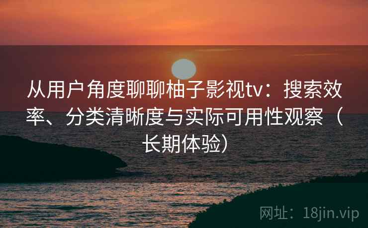 从用户角度聊聊柚子影视tv：搜索效率、分类清晰度与实际可用性观察（长期体验）