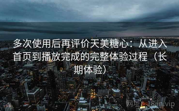 多次使用后再评价天美糖心：从进入首页到播放完成的完整体验过程（长期体验）