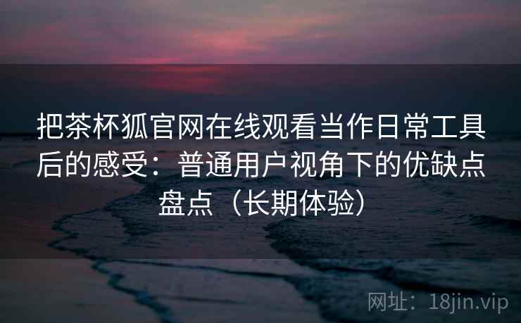 把茶杯狐官网在线观看当作日常工具后的感受：普通用户视角下的优缺点盘点（长期体验）
