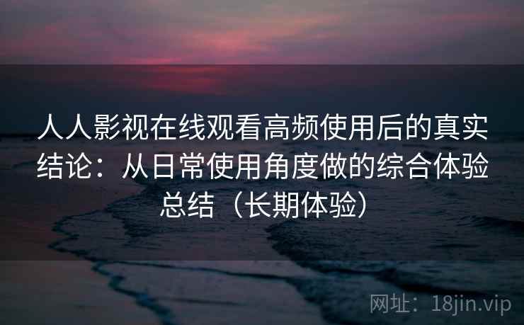 人人影视在线观看高频使用后的真实结论：从日常使用角度做的综合体验总结（长期体验）