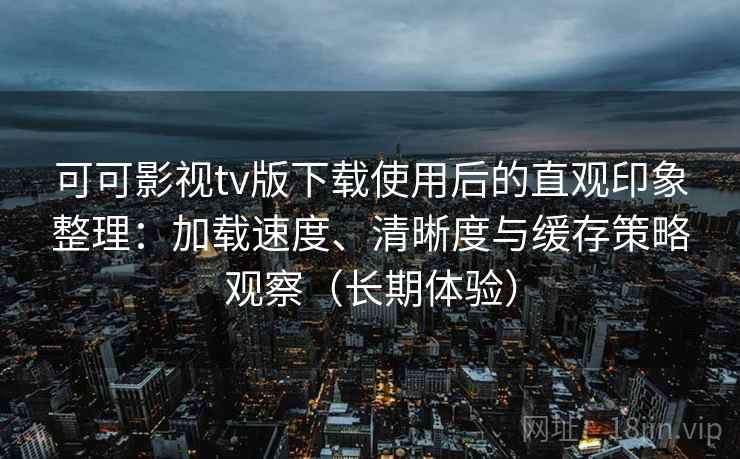可可影视tv版下载使用后的直观印象整理：加载速度、清晰度与缓存策略观察（长期体验）