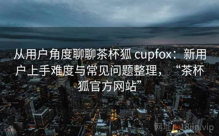 从用户角度聊聊茶杯狐 cupfox：新用户上手难度与常见问题整理，“茶杯狐官方网站”
