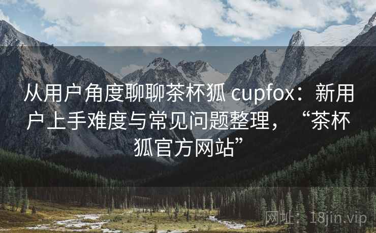 从用户角度聊聊茶杯狐 cupfox:新用户上手难度与常见问题整理,“茶杯狐官方网站” 从用户角度聊聊茶杯狐 cupfox:新用户上手难度与常见问题整理,“茶杯狐官方网站”
