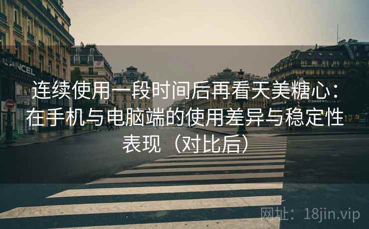 连续使用一段时间后再看天美糖心：在手机与电脑端的使用差异与稳定性表现（对比后）