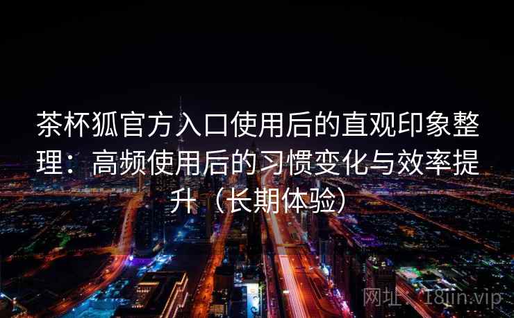 茶杯狐官方入口使用后的直观印象整理:高频使用后的习惯变化与效率提升(长期体验) 茶杯狐官方入口使用后的直观印象整理:高频使用后的习惯变化与效率提升(长期体验)