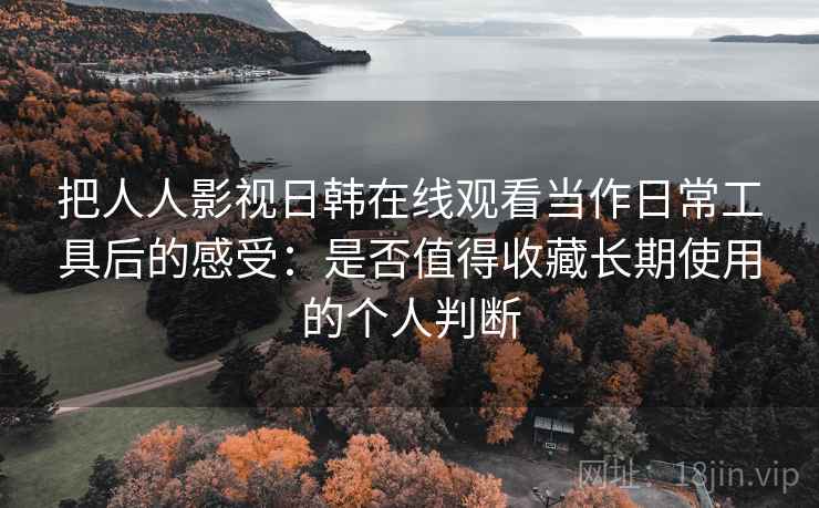 把人人影视日韩在线观看当作日常工具后的感受：是否值得收藏长期使用的个人判断