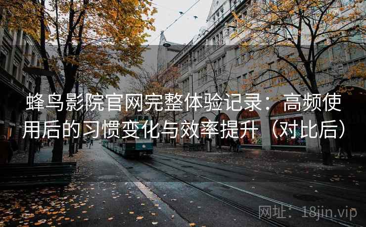 蜂鸟影院官网完整体验记录：高频使用后的习惯变化与效率提升（对比后）