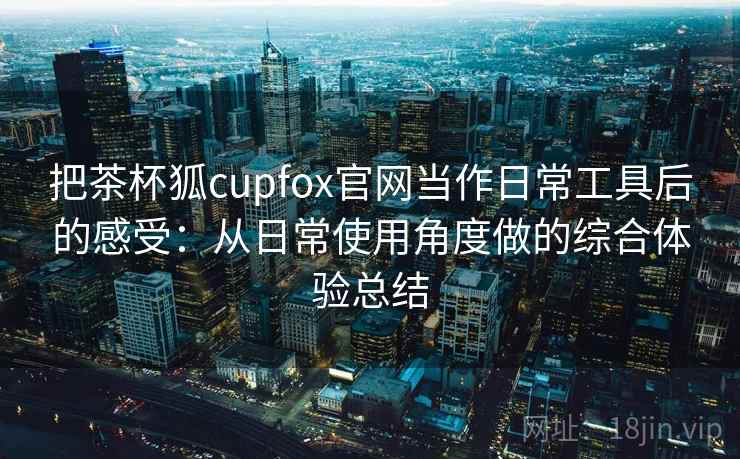 把茶杯狐cupfox官网当作日常工具后的感受：从日常使用角度做的综合体验总结