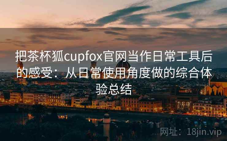 把茶杯狐cupfox官网当作日常工具后的感受:从日常使用角度做的综合体验总结 把茶杯狐cupfox官网当作日常工具后的感受:从日常使用角度做的综合体验总结