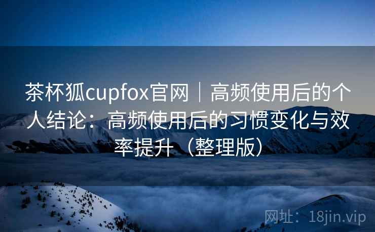茶杯狐cupfox官网｜高频使用后的个人结论：高频使用后的习惯变化与效率提升（整理版）