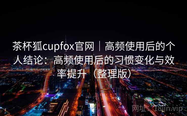 茶杯狐cupfox官网｜高频使用后的个人结论：高频使用后的习惯变化与效率提升（整理版）