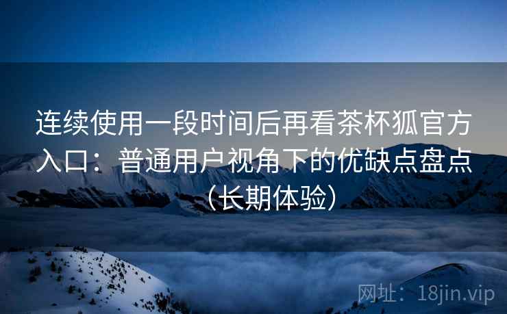 连续使用一段时间后再看茶杯狐官方入口:普通用户视角下的优缺点盘点(长期体验) 连续使用一段时间后再看茶杯狐官方入口:普通用户视角下的优缺点盘点(长期体验)