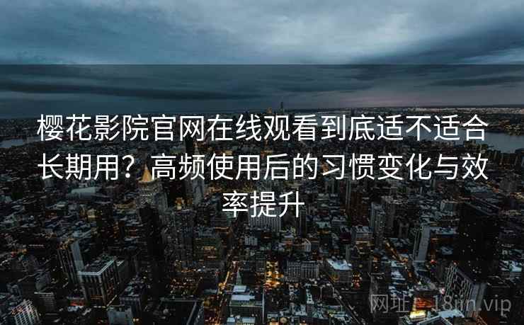 樱花影院官网在线观看到底适不适合长期用？高频使用后的习惯变化与效率提升