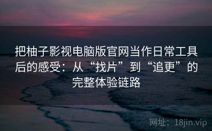 把柚子影视电脑版官网当作日常工具后的感受：从“找片”到“追更”的完整体验链路