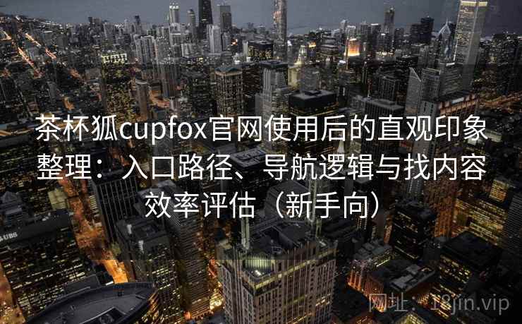 茶杯狐cupfox官网使用后的直观印象整理:入口路径、导航逻辑与找内容效率评估(新手向) 茶杯狐cupfox官网使用后的直观印象整理:入口路径、导航逻辑与找内容效率评估(新手向)