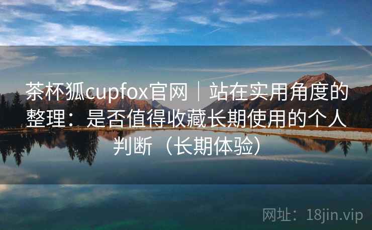 茶杯狐cupfox官网｜站在实用角度的整理：是否值得收藏长期使用的个人判断（长期体验）