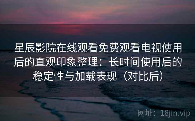 星辰影院在线观看免费观看电视使用后的直观印象整理：长时间使用后的稳定性与加载表现（对比后）