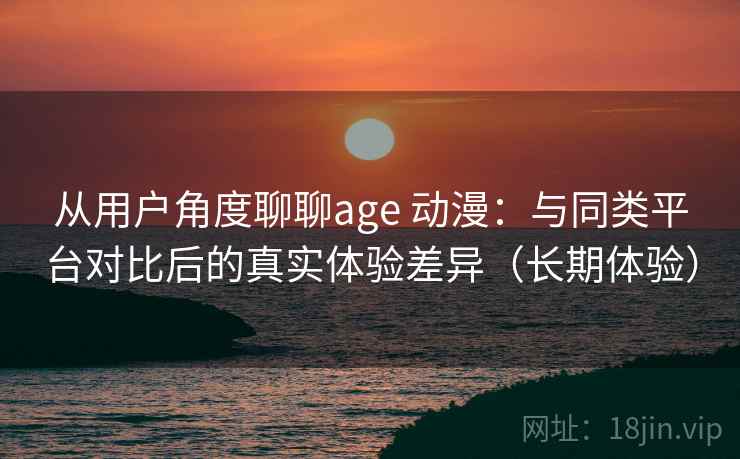从用户角度聊聊age 动漫：与同类平台对比后的真实体验差异（长期体验）
