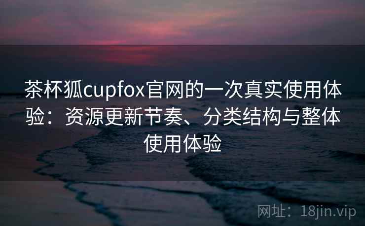 茶杯狐cupfox官网的一次真实使用体验：资源更新节奏、分类结构与整体使用体验