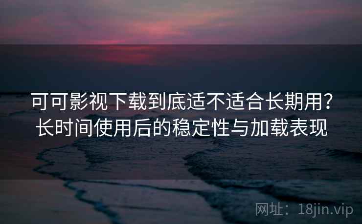 可可影视下载到底适不适合长期用？长时间使用后的稳定性与加载表现
