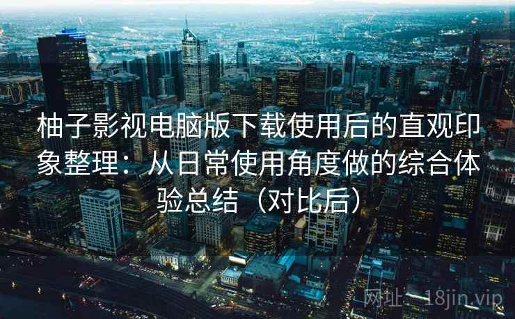 柚子影视电脑版下载使用后的直观印象整理：从日常使用角度做的综合体验总结（对比后）