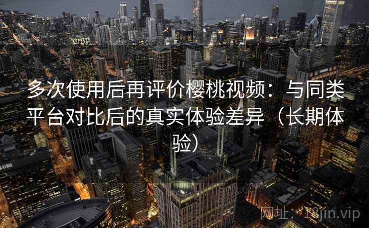 多次使用后再评价樱桃视频：与同类平台对比后的真实体验差异（长期体验）