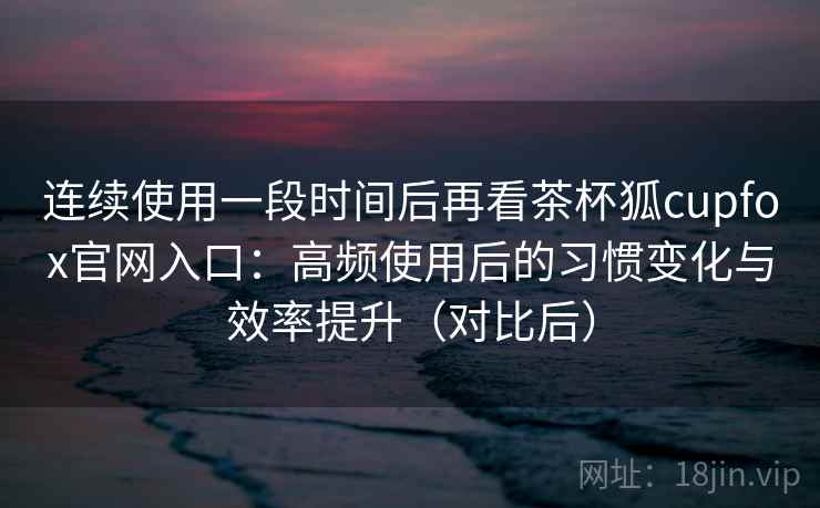 连续使用一段时间后再看茶杯狐cupfox官网入口：高频使用后的习惯变化与效率提升（对比后）