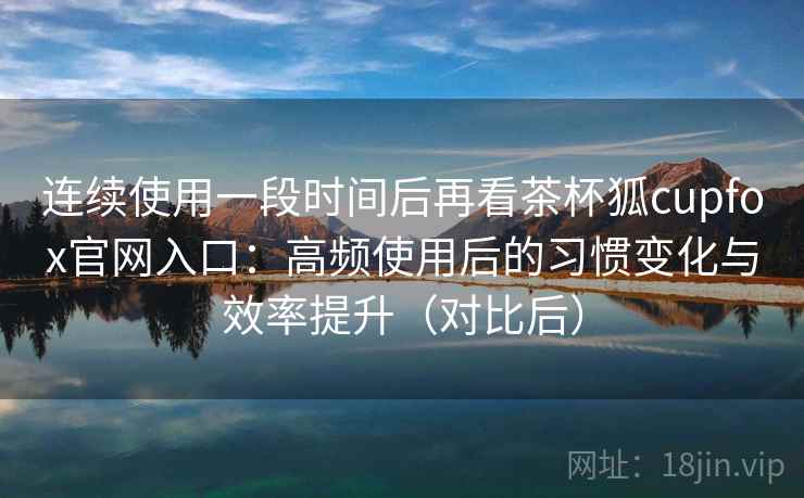 连续使用一段时间后再看茶杯狐cupfox官网入口：高频使用后的习惯变化与效率提升（对比后）