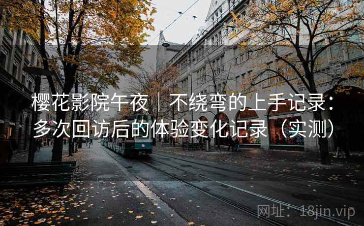 樱花影院午夜｜不绕弯的上手记录：多次回访后的体验变化记录（实测）
