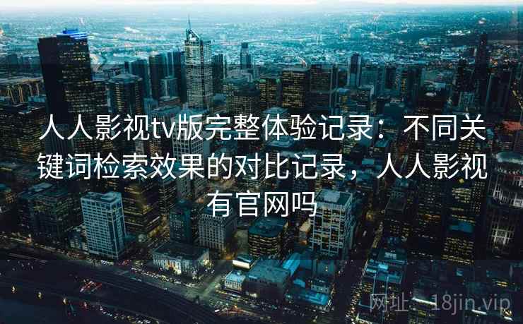 人人影视tv版完整体验记录：不同关键词检索效果的对比记录，人人影视有官网吗