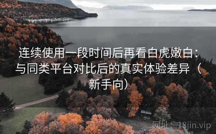 连续使用一段时间后再看白虎嫩白：与同类平台对比后的真实体验差异（新手向）