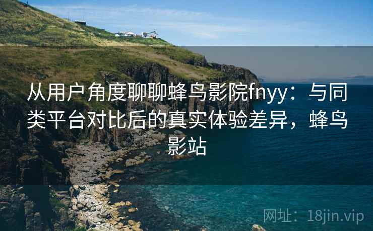从用户角度聊聊蜂鸟影院fnyy：与同类平台对比后的真实体验差异，蜂鸟影站