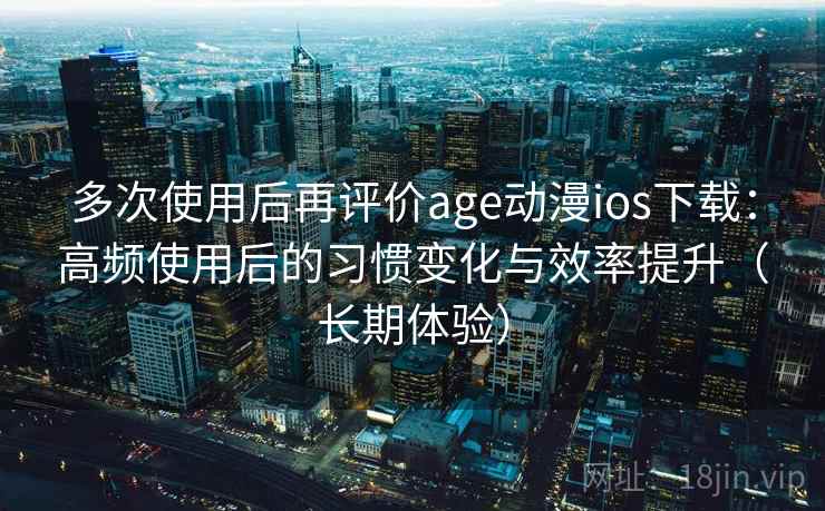 多次使用后再评价age动漫ios下载：高频使用后的习惯变化与效率提升（长期体验）