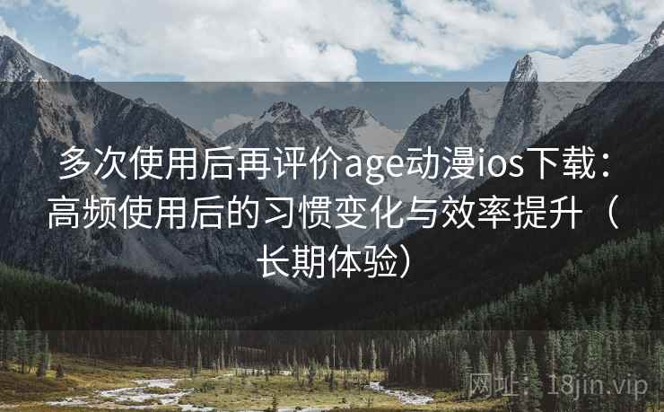 多次使用后再评价age动漫ios下载：高频使用后的习惯变化与效率提升（长期体验）