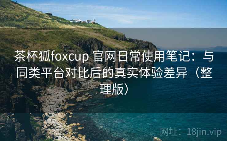 茶杯狐foxcup 官网日常使用笔记：与同类平台对比后的真实体验差异（整理版）