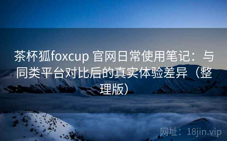 茶杯狐foxcup 官网日常使用笔记：与同类平台对比后的真实体验差异（整理版）