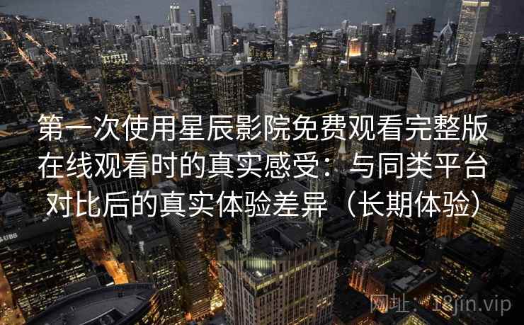 第一次使用星辰影院免费观看完整版在线观看时的真实感受：与同类平台对比后的真实体验差异（长期体验）