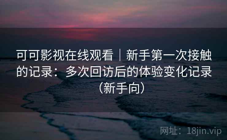 可可影视在线观看｜新手第一次接触的记录：多次回访后的体验变化记录（新手向）