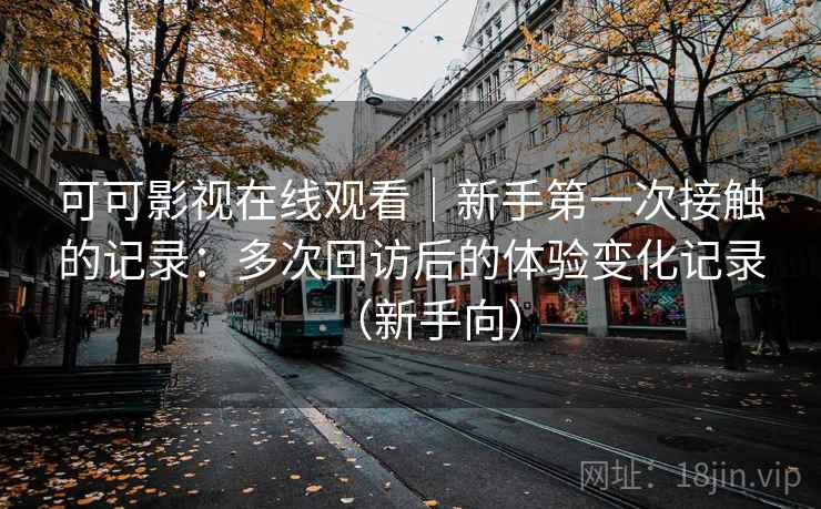 可可影视在线观看|新手第一次接触的记录:多次回访后的体验变化记录(新手向) 可可影视在线观看|新手第一次接触的记录:多次回访后的体验变化记录(新手向)