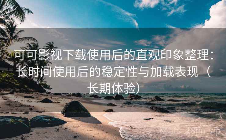 可可影视下载使用后的直观印象整理：长时间使用后的稳定性与加载表现（长期体验）