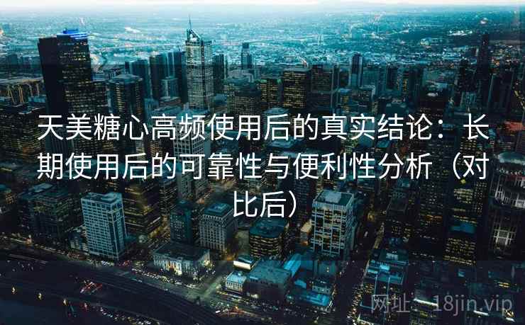 天美糖心高频使用后的真实结论:长期使用后的可靠性与便利性分析(对比后) 天美糖心高频使用后的真实结论:长期使用后的可靠性与便利性分析(对比后)