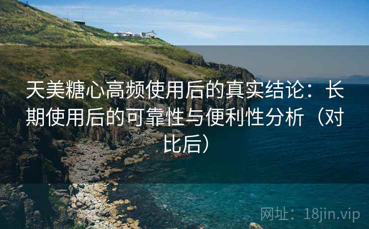 天美糖心高频使用后的真实结论：长期使用后的可靠性与便利性分析（对比后）