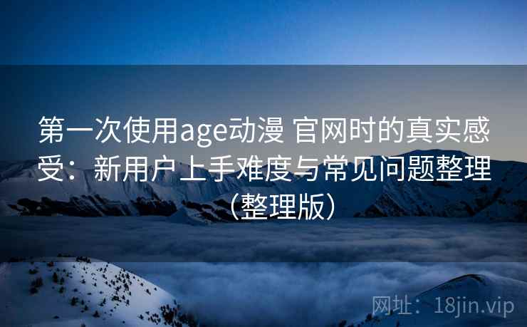 第一次使用age动漫 官网时的真实感受：新用户上手难度与常见问题整理（整理版）